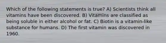 Which of the following statements is true? A) Scientists think all vitamins have been discovered. B) Vitamins are classified as being soluble in either alcohol or fat. C) Biotin is a vitamin-like substance for humans. D) The first vitamin was discovered in 1960.