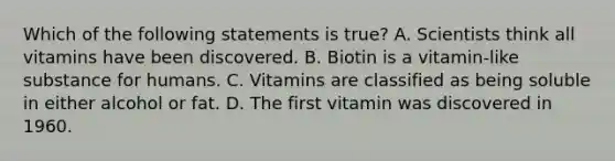 Which of the following statements is true? A. Scientists think all vitamins have been discovered. B. Biotin is a vitamin-like substance for humans. C. Vitamins are classified as being soluble in either alcohol or fat. D. The first vitamin was discovered in 1960.