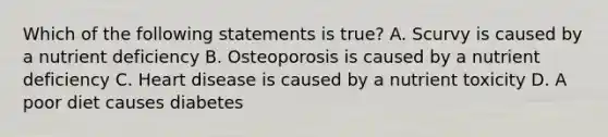 Which of the following statements is true? A. Scurvy is caused by a nutrient deficiency B. Osteoporosis is caused by a nutrient deficiency C. Heart disease is caused by a nutrient toxicity D. A poor diet causes diabetes