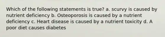 Which of the following statements is true? a. scurvy is caused by nutrient deficiency b. Osteoporosis is caused by a nutrient deficiency c. Heart disease is caused by a nutrient toxicity d. A poor diet causes diabetes