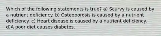 Which of the following statements is true? a) Scurvy is caused by a nutrient deficiency. b) Osteoporosis is caused by a nutrient deficiency. c) Heart disease is caused by a nutrient deficiency. d)A poor diet causes diabetes.