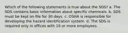 Which of the following statements is true about the SDS? a. The SDS contains basic information about specific chemicals. b. SDS must be kept on file for 30 days. c. OSHA is responsible for developing the hazard identification system. d. The SDS is required only in offices with 10 or more employees.