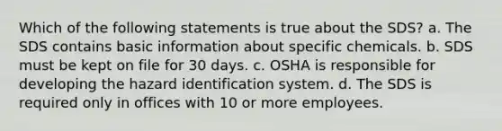 Which of the following statements is true about the SDS? a. The SDS contains basic information about specific chemicals. b. SDS must be kept on file for 30 days. c. OSHA is responsible for developing the hazard identification system. d. The SDS is required only in offices with 10 or more employees.