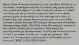 Which of the following statements is not true about SDS-PAGE: In SDS-PAGE the relative mobilities of proteins vary approximately linearly with the logarithm of their molecular masses. SDS-PAGE can be used to determine the molecular mass of an unkown protein by electrophoresing it on the same gel as proteins of known molecular masses whose masses span the mass of the unknown protein. Because SDS disrupts noncovalent interactions between polypeptides, SDS-PAGE yields the molecular masses of the subunits of multisubunit proteins. PAGE stands for polyacrylamide gel electrophoresis. Proteins are separated based on their size, shape and electric charge at a given pH. SDS stands for the detergent sodium dodecyl sulfate that has the structure [CH3(CH2)10CH2OSO3-]Na+.