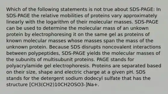 Which of the following statements is not true about SDS-PAGE: In SDS-PAGE the relative mobilities of proteins vary approximately linearly with the logarithm of their molecular masses. SDS-PAGE can be used to determine the molecular mass of an unkown protein by electrophoresing it on the same gel as proteins of known molecular masses whose masses span the mass of the unknown protein. Because SDS disrupts noncovalent interactions between polypeptides, SDS-PAGE yields the molecular masses of the subunits of multisubunit proteins. PAGE stands for polyacrylamide gel electrophoresis. Proteins are separated based on their size, shape and electric charge at a given pH. SDS stands for the detergent sodium dodecyl sulfate that has the structure [CH3(CH2)10CH2OSO3-]Na+.