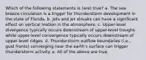 Which of the following statements is (are) true? a. The sea breeze circulation is a trigger for thunderstorm development in the state of Florida. b. Jets and jet streaks can have a significant effect on vertical motion in the atmosphere. c. Upper-level divergence typically occurs downstream of upper-level troughs while upper-level convergence typically occurs downstream of upper-level ridges. d. Thunderstorm outflow boundaries (i.e., gust fronts) converging near the earth's surface can trigger thunderstorm activity. e. All of the above are true.