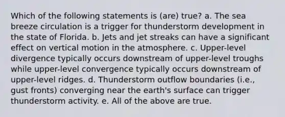 Which of the following statements is (are) true? a. The sea breeze circulation is a trigger for thunderstorm development in the state of Florida. b. Jets and jet streaks can have a significant effect on vertical motion in the atmosphere. c. Upper-level divergence typically occurs downstream of upper-level troughs while upper-level convergence typically occurs downstream of upper-level ridges. d. Thunderstorm outflow boundaries (i.e., gust fronts) converging near the earth's surface can trigger thunderstorm activity. e. All of the above are true.