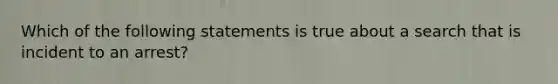 Which of the following statements is true about a search that is incident to an arrest?