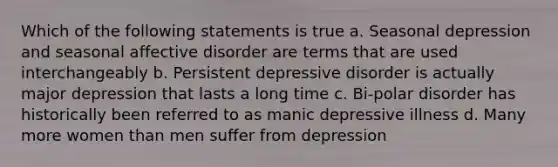 Which of the following statements is true a. Seasonal depression and seasonal affective disorder are terms that are used interchangeably b. Persistent depressive disorder is actually major depression that lasts a long time c. Bi-polar disorder has historically been referred to as manic depressive illness d. Many more women than men suffer from depression