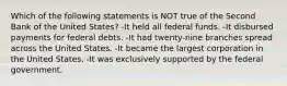 Which of the following statements is NOT true of the Second Bank of the United States? -It held all federal funds. -It disbursed payments for federal debts. -It had twenty-nine branches spread across the United States. -It became the largest corporation in the United States. -It was exclusively supported by the federal government.