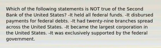 Which of the following statements is NOT true of the Second Bank of the United States? -It held all federal funds. -It disbursed payments for federal debts. -It had twenty-nine branches spread across the United States. -It became the largest corporation in the United States. -It was exclusively supported by the federal government.