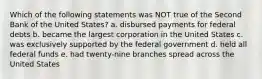 Which of the following statements was NOT true of the Second Bank of the United States? a. disbursed payments for federal debts b. became the largest corporation in the United States c. was exclusively supported by the federal government d. held all federal funds e. had twenty-nine branches spread across the United States