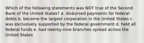 Which of the following statements was NOT true of the Second Bank of the United States? a. disbursed payments for federal debts b. became the largest corporation in the United States c. was exclusively supported by the federal government d. held all federal funds e. had twenty-nine branches spread across the United States