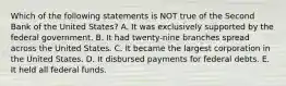 Which of the following statements is NOT true of the Second Bank of the United States? A. It was exclusively supported by the federal government. B. It had twenty-nine branches spread across the United States. C. It became the largest corporation in the United States. D. It disbursed payments for federal debts. E. It held all federal funds.