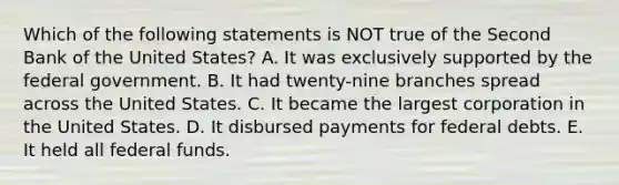 Which of the following statements is NOT true of the Second Bank of the United States? A. It was exclusively supported by the federal government. B. It had twenty-nine branches spread across the United States. C. It became the largest corporation in the United States. D. It disbursed payments for federal debts. E. It held all federal funds.