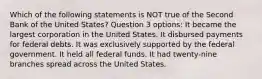 Which of the following statements is NOT true of the Second Bank of the United States? Question 3 options: It became the largest corporation in the United States. It disbursed payments for federal debts. It was exclusively supported by the federal government. It held all federal funds. It had twenty-nine branches spread across the United States.