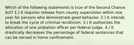 Which of the following statements is true of the Second Chance Act? 1.) It requires release from county supervision within one year for persons who demonstrate good behavior. 2.) It intends to break the cycle of criminal recidivism. 3.) It authorizes the allocation of one probation officer per federal judge. 4.) It drastically decreases the percentage of federal sentences that can be served in home confinement.