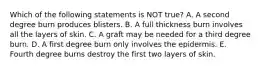 Which of the following statements is NOT true? A. A second degree burn produces blisters. B. A full thickness burn involves all the layers of skin. C. A graft may be needed for a third degree burn. D. A first degree burn only involves the epidermis. E. Fourth degree burns destroy the first two layers of skin.
