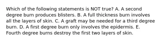 Which of the following statements is NOT true? A. A second degree burn produces blisters. B. A full thickness burn involves all the layers of skin. C. A graft may be needed for a third degree burn. D. A first degree burn only involves the epidermis. E. Fourth degree burns destroy the first two layers of skin.