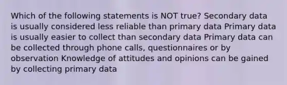 Which of the following statements is NOT true? Secondary data is usually considered less reliable than primary data Primary data is usually easier to collect than secondary data Primary data can be collected through phone calls, questionnaires or by observation Knowledge of attitudes and opinions can be gained by collecting primary data