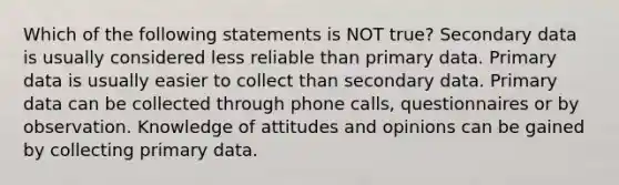 Which of the following statements is NOT true? Secondary data is usually considered less reliable than primary data. Primary data is usually easier to collect than secondary data. Primary data can be collected through phone calls, questionnaires or by observation. Knowledge of attitudes and opinions can be gained by collecting primary data.