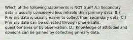 Which of the following statements is NOT true? A.) Secondary data is usually considered less reliable than primary data. B.) Primary data is usually easier to collect than secondary data. C.) Primary data can be collected through phone calls, questionnaires or by observation. D.) Knowledge of attitudes and opinions can be gained by collecting primary data.