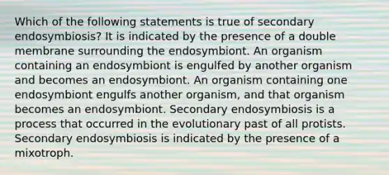 Which of the following statements is true of secondary endosymbiosis? It is indicated by the presence of a double membrane surrounding the endosymbiont. An organism containing an endosymbiont is engulfed by another organism and becomes an endosymbiont. An organism containing one endosymbiont engulfs another organism, and that organism becomes an endosymbiont. Secondary endosymbiosis is a process that occurred in the evolutionary past of all protists. Secondary endosymbiosis is indicated by the presence of a mixotroph.