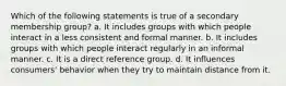 Which of the following statements is true of a secondary membership group? a. It includes groups with which people interact in a less consistent and formal manner. b. It includes groups with which people interact regularly in an informal manner. c. It is a direct reference group. d. It influences consumers' behavior when they try to maintain distance from it.