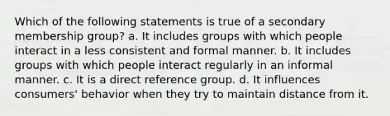 Which of the following statements is true of a secondary membership group? a. It includes groups with which people interact in a less consistent and formal manner. b. It includes groups with which people interact regularly in an informal manner. c. It is a direct reference group. d. It influences consumers' behavior when they try to maintain distance from it.