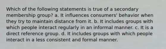 Which of the following statements is true of a secondary membership group? a. It influences consumers' behavior when they try to maintain distance from it. b. It includes groups with which people interact regularly in an informal manner. c. It is a direct reference group. d. It includes groups with which people interact in a less consistent and formal manner.