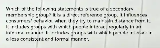 Which of the following statements is true of a secondary membership group? It is a direct reference group. It influences consumers' behavior when they try to maintain distance from it. It includes groups with which people interact regularly in an informal manner. It includes groups with which people interact in a less consistent and formal manner.