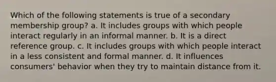 Which of the following statements is true of a secondary membership group? a. It includes groups with which people interact regularly in an informal manner. b. It is a direct reference group. c. It includes groups with which people interact in a less consistent and formal manner. d. It influences consumers' behavior when they try to maintain distance from it.