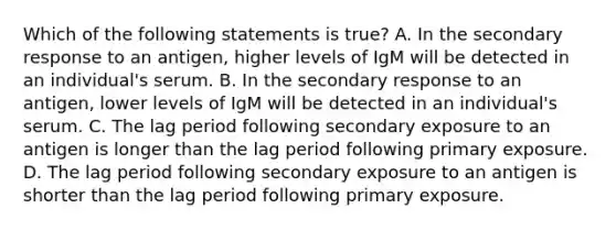 Which of the following statements is true? A. In the secondary response to an antigen, higher levels of IgM will be detected in an individual's serum. B. In the secondary response to an antigen, lower levels of IgM will be detected in an individual's serum. C. The lag period following secondary exposure to an antigen is longer than the lag period following primary exposure. D. The lag period following secondary exposure to an antigen is shorter than the lag period following primary exposure.