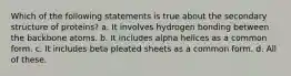 Which of the following statements is true about the secondary structure of proteins? a. It involves hydrogen bonding between the backbone atoms. b. It includes alpha helices as a common form. c. It includes beta pleated sheets as a common form. d. All of these.