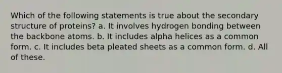 Which of the following statements is true about the <a href='https://www.questionai.com/knowledge/kRddrCuqpV-secondary-structure' class='anchor-knowledge'>secondary structure</a> of proteins? a. It involves hydrogen bonding between the backbone atoms. b. It includes alpha helices as a common form. c. It includes beta pleated sheets as a common form. d. All of these.