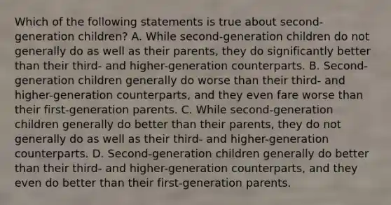 Which of the following statements is true about second-generation children? A. While second-generation children do not generally do as well as their parents, they do significantly better than their third- and higher-generation counterparts. B. Second-generation children generally do worse than their third- and higher-generation counterparts, and they even fare worse than their first-generation parents. C. While second-generation children generally do better than their parents, they do not generally do as well as their third- and higher-generation counterparts. D. Second-generation children generally do better than their third- and higher-generation counterparts, and they even do better than their first-generation parents.