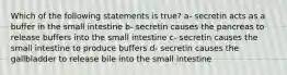 Which of the following statements is true? a- secretin acts as a buffer in the small intestine b- secretin causes the pancreas to release buffers into the small intestine c- secretin causes the small intestine to produce buffers d- secretin causes the gallbladder to release bile into the small intestine