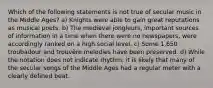 Which of the following statements is not true of secular music in the Middle Ages? a) Knights were able to gain great reputations as musical poets. b) The medieval jongleurs, important sources of information in a time when there were no newspapers, were accordingly ranked on a high social level. c) Some 1,650 troubadour and trouvère melodies have been preserved. d) While the notation does not indicate rhythm, it is likely that many of the secular songs of the Middle Ages had a regular meter with a clearly defined beat.