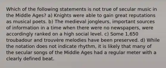 Which of the following statements is not true of secular music in the Middle Ages? a) Knights were able to gain great reputations as musical poets. b) The medieval jongleurs, important sources of information in a time when there were no newspapers, were accordingly ranked on a high social level. c) Some 1,650 troubadour and trouvère melodies have been preserved. d) While the notation does not indicate rhythm, it is likely that many of the secular songs of the Middle Ages had a regular meter with a clearly defined beat.