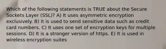 Which of the following statements is TRUE about the Secure Sockets Layer (SSL)? A) It uses asymmetric encryption exclusively. B) It is used to send sensitive data such as credit card numbers. C) It uses one set of encryption keys for multiple sessions. D) It is a stronger version of https. E) It is used in wireless encryption suites