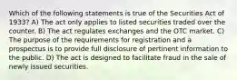 Which of the following statements is true of the Securities Act of 1933? A) The act only applies to listed securities traded over the counter. B) The act regulates exchanges and the OTC market. C) The purpose of the requirements for registration and a prospectus is to provide full disclosure of pertinent information to the public. D) The act is designed to facilitate fraud in the sale of newly issued securities.