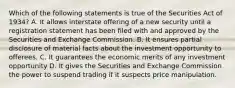 Which of the following statements is true of the Securities Act of 1934? A. It allows interstate offering of a new security until a registration statement has been filed with and approved by the Securities and Exchange Commission. B. It ensures partial disclosure of material facts about the investment opportunity to offerees. C. It guarantees the economic merits of any investment opportunity D. It gives the Securities and Exchange Commission the power to suspend trading if it suspects price manipulation.