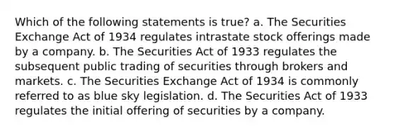 Which of the following statements is true? a. The Securities Exchange Act of 1934 regulates intrastate stock offerings made by a company. b. The Securities Act of 1933 regulates the subsequent public trading of securities through brokers and markets. c. The Securities Exchange Act of 1934 is commonly referred to as blue sky legislation. d. The Securities Act of 1933 regulates the initial offering of securities by a company.