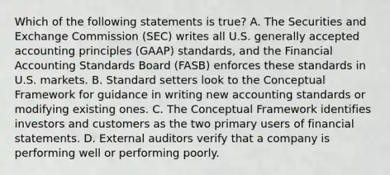 Which of the following statements is true? A. The Securities and Exchange Commission (SEC) writes all U.S. generally accepted accounting principles (GAAP) standards, and the Financial Accounting Standards Board (FASB) enforces these standards in U.S. markets. B. Standard setters look to the Conceptual Framework for guidance in writing new accounting standards or modifying existing ones. C. The Conceptual Framework identifies investors and customers as the two primary users of financial statements. D. External auditors verify that a company is performing well or performing poorly.