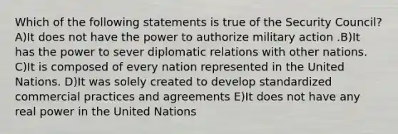 Which of the following statements is true of the Security Council? A)It does not have the power to authorize military action .B)It has the power to sever diplomatic relations with other nations. C)It is composed of every nation represented in the United Nations. D)It was solely created to develop standardized commercial practices and agreements E)It does not have any real power in the United Nations