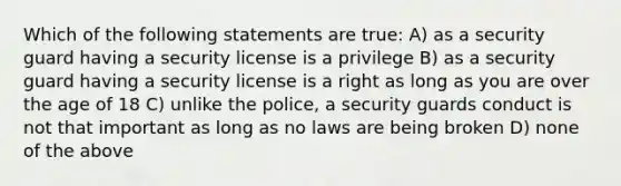 Which of the following statements are true: A) as a security guard having a security license is a privilege B) as a security guard having a security license is a right as long as you are over the age of 18 C) unlike the police, a security guards conduct is not that important as long as no laws are being broken D) none of the above