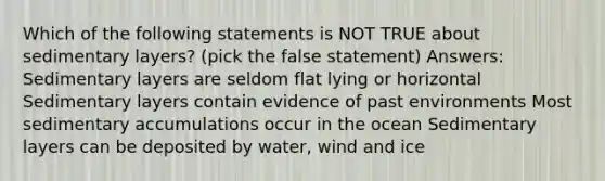 Which of the following statements is NOT TRUE about sedimentary layers? (pick the false statement) Answers: Sedimentary layers are seldom flat lying or horizontal Sedimentary layers contain evidence of past environments Most sedimentary accumulations occur in the ocean Sedimentary layers can be deposited by water, wind and ice