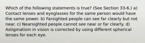 Which of the following statements is true? (See Section 33-6.) a) Contact lenses and eyeglasses for the same person would have the same power. b) Farsighted people can see far clearly but not near. c) Nearsighted people cannot see near or far clearly. d) Astigmatism in vision is corrected by using different spherical lenses for each eye.