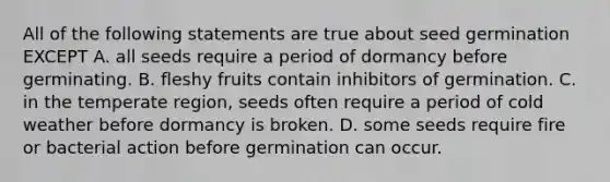 All of the following statements are true about seed germination EXCEPT A. all seeds require a period of dormancy before germinating. B. fleshy fruits contain inhibitors of germination. C. in the temperate region, seeds often require a period of cold weather before dormancy is broken. D. some seeds require fire or bacterial action before germination can occur.