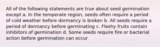 All of the following statements are true about seed germination except a. In the temperate region, seeds often require a period of cold weather before dormancy is broken b. All seeds require a period of dormancy before germinating c. Fleshy fruits contain inhibitors of germination d. Some seeds require fire or bacterial action before germination can occur